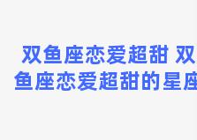 双鱼座恋爱超甜 双鱼座恋爱超甜的星座